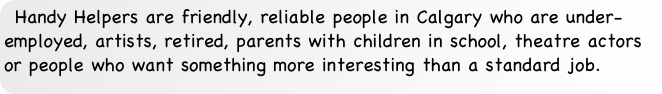 Handy Helpers are friendly, reliable people in Calgary who are under-employed, artists, retired, parents with children in school, theatre actors or people who want something more interesting than a standard job.
